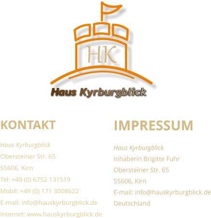 KONTAKT Haus Kyrburgblick  Obersteiner Str. 65 55606, Kirn Tel: +49 (0) 6752 131519 Mobil: +49 (0) 171 3008622 E-mail: info@hauskyrburgblick.de Internet: www.hauskyrburgblick.de  IMPRESSUM Haus Kyrburgblick  Inhaberin Brigitte Fuhr Obersteiner Str. 65 55606, Kirn E-mail: info@hauskyrburgblick.de Deutschland Haus Kyrburgblick HK