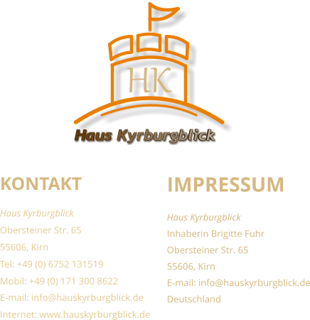 KONTAKT Haus Kyrburgblick  Obersteiner Str. 65 55606, Kirn Tel: +49 (0) 6752 131519 Mobil: +49 (0) 171 300 8622 E-mail: info@hauskyrburgblick.de Internet: www.hauskyrburgblick.de  IMPRESSUM Haus Kyrburgblick  Inhaberin Brigitte Fuhr Obersteiner Str. 65 55606, Kirn E-mail: info@hauskyrburgblick.de Deutschland Haus Kyrburgblick HK
